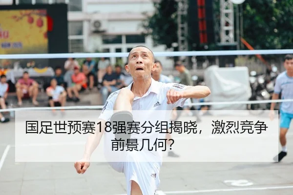 国足世预赛18强赛分组揭晓，激烈竞争前景几何？