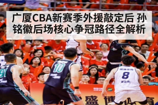广厦CBA新赛季外援敲定后 孙铭徽后场核心争冠路径全解析